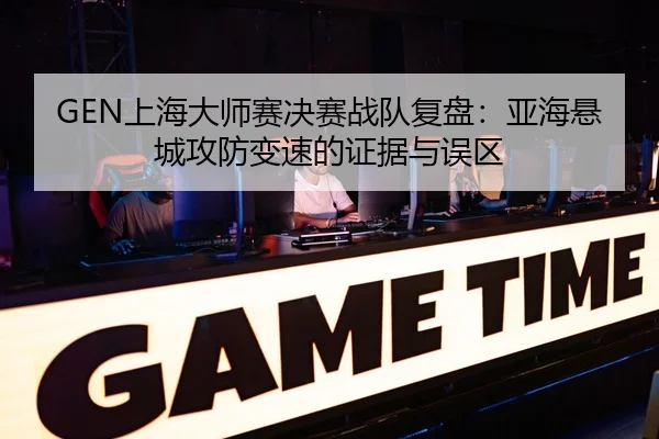 GEN上海大师赛决赛战队复盘：亚海悬城攻防变速的证据与误区